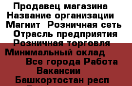 Продавец магазина › Название организации ­ Магнит, Розничная сеть › Отрасль предприятия ­ Розничная торговля › Минимальный оклад ­ 12 000 - Все города Работа » Вакансии   . Башкортостан респ.,Баймакский р-н